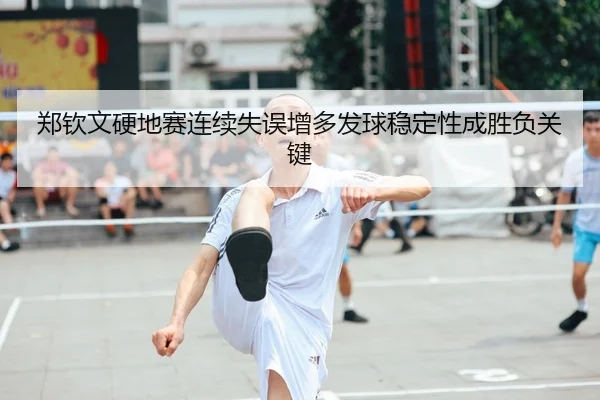 郑钦文硬地赛连续失误增多发球稳定性成胜负关键